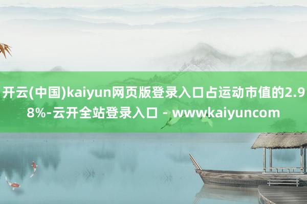 开云(中国)kaiyun网页版登录入口占运动市值的2.98%-云开全站登录入口 - wwwkaiyuncom