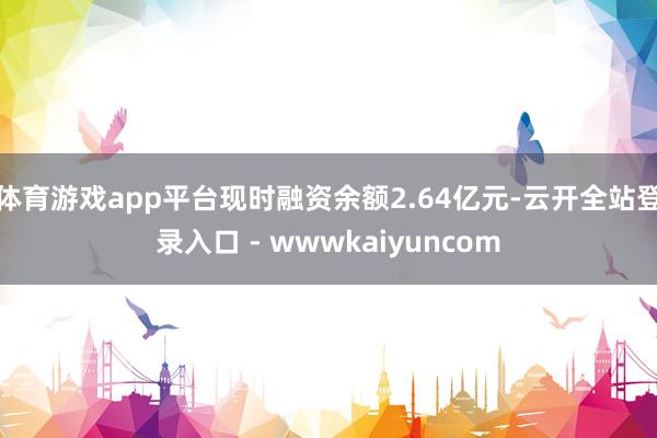 体育游戏app平台现时融资余额2.64亿元-云开全站登录入口 - wwwkaiyuncom