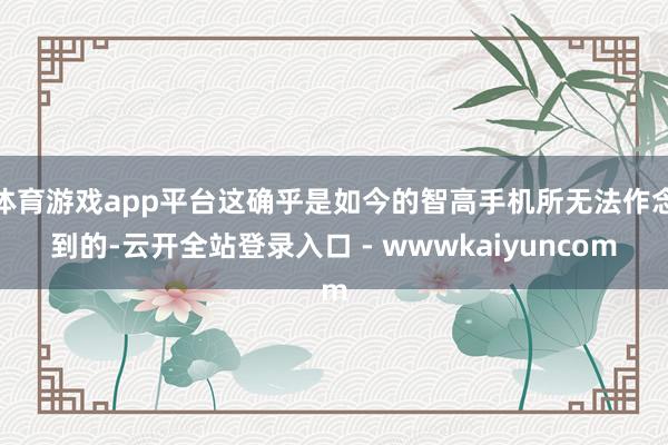 体育游戏app平台这确乎是如今的智高手机所无法作念到的-云开全站登录入口 - wwwkaiyuncom