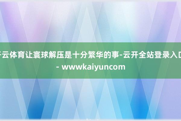 开云体育让寰球解压是十分繁华的事-云开全站登录入口 - wwwkaiyuncom