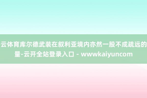 开云体育库尔德武装在叙利亚境内亦然一股不成疏远的力量-云开全站登录入口 - wwwkaiyuncom