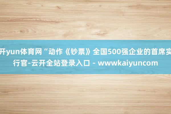 开yun体育网“动作《钞票》全国500强企业的首席实行官-云开全站登录入口 - wwwkaiyuncom
