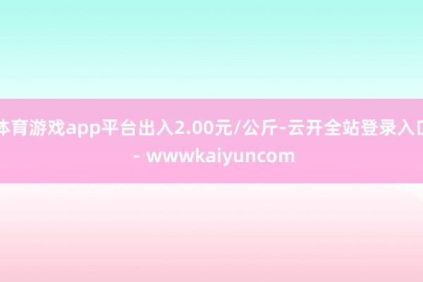 体育游戏app平台出入2.00元/公斤-云开全站登录入口 - wwwkaiyuncom