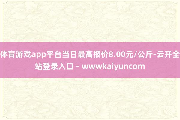 体育游戏app平台当日最高报价8.00元/公斤-云开全站登录入口 - wwwkaiyuncom