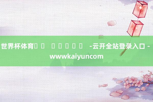 世界杯体育 -云开全站登录入口 - wwwkaiyuncom