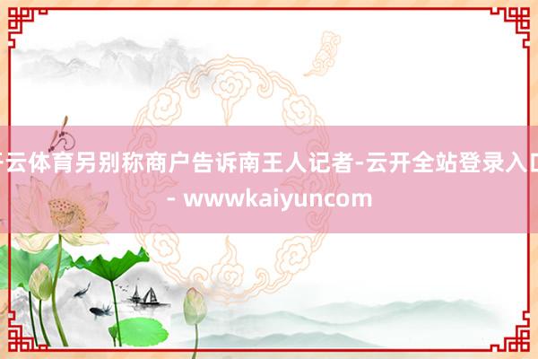 开云体育另别称商户告诉南王人记者-云开全站登录入口 - wwwkaiyuncom