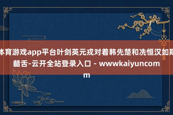 体育游戏app平台叶剑英元戎对着韩先楚和冼恒汉如斯齰舌-云开全站登录入口 - wwwkaiyuncom