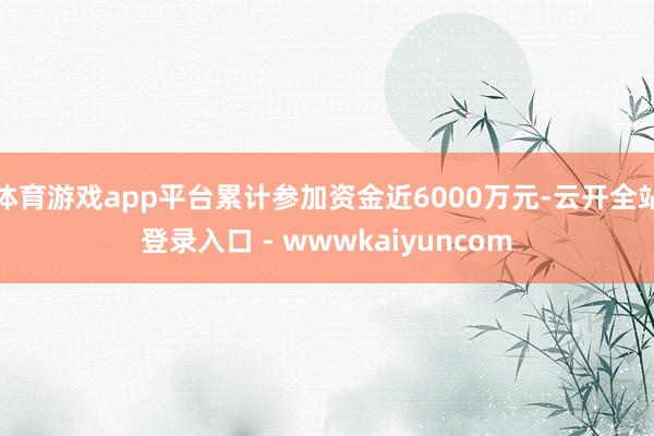 体育游戏app平台累计参加资金近6000万元-云开全站登录入口 - wwwkaiyuncom