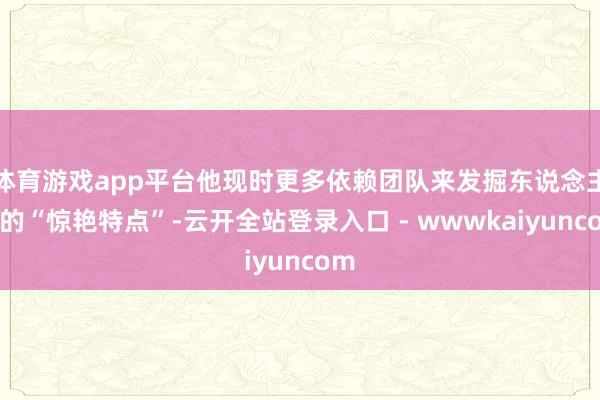 体育游戏app平台他现时更多依赖团队来发掘东说念主才的“惊艳特点”-云开全站登录入口 - wwwkaiyuncom