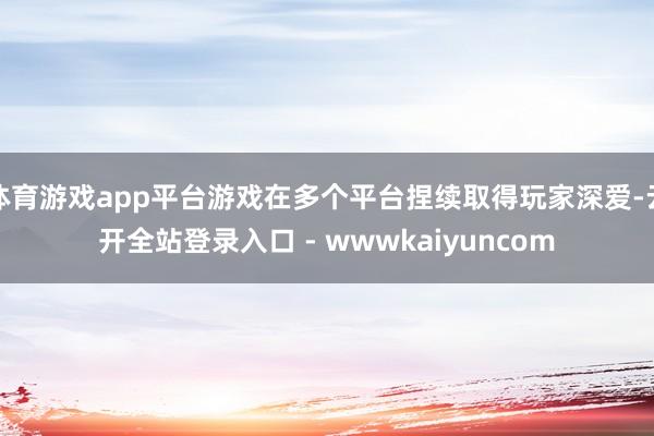 体育游戏app平台游戏在多个平台捏续取得玩家深爱-云开全站登录入口 - wwwkaiyuncom