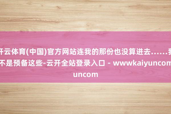 开云体育(中国)官方网站连我的那份也没算进去……我不是预备这些-云开全站登录入口 - wwwkaiyuncom