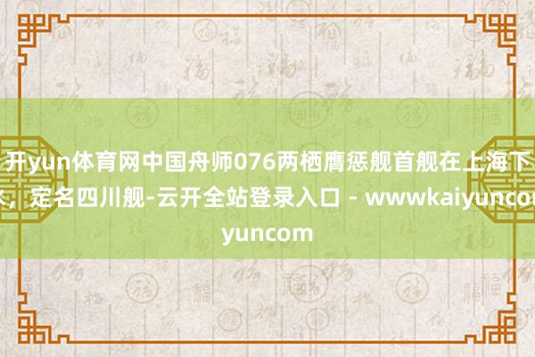 开yun体育网中国舟师076两栖膺惩舰首舰在上海下水,定名四川舰-云开全站登录入口 - wwwkaiyuncom