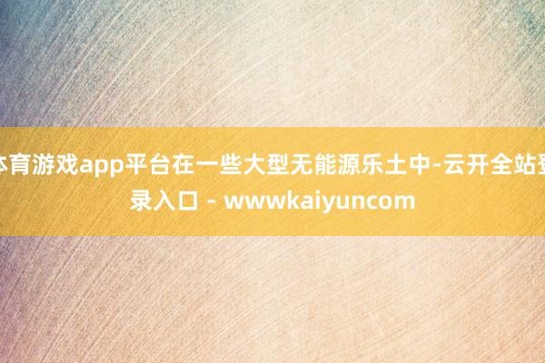 体育游戏app平台在一些大型无能源乐土中-云开全站登录入口 - wwwkaiyuncom