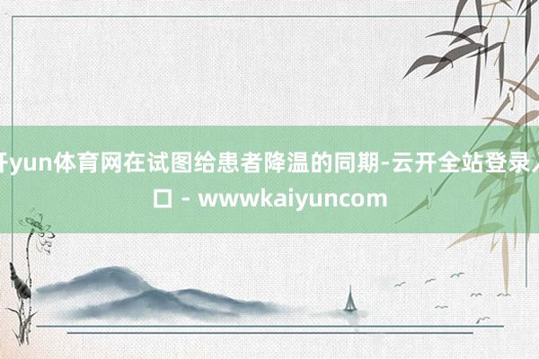 开yun体育网在试图给患者降温的同期-云开全站登录入口 - wwwkaiyuncom