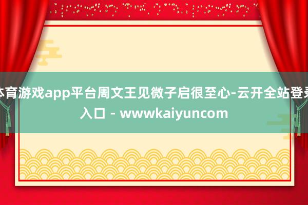 体育游戏app平台周文王见微子启很至心-云开全站登录入口 - wwwkaiyuncom