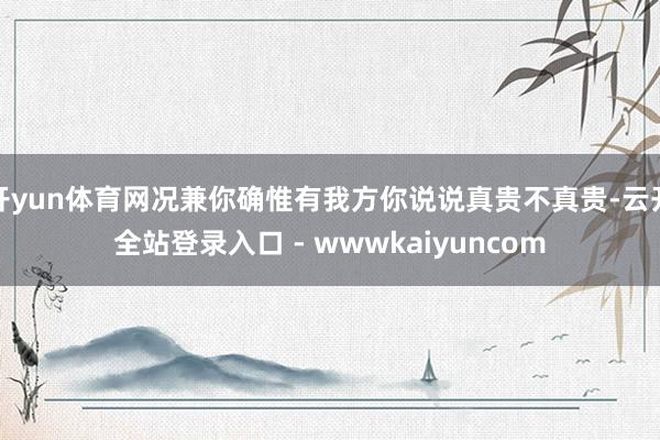 开yun体育网况兼你确惟有我方你说说真贵不真贵-云开全站登录入口 - wwwkaiyuncom