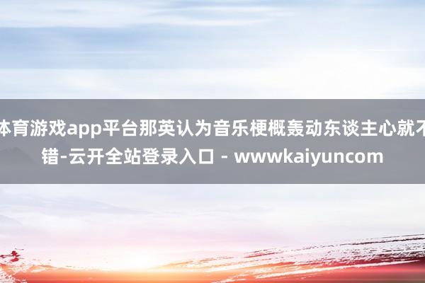 体育游戏app平台那英认为音乐梗概轰动东谈主心就不错-云开全站登录入口 - wwwkaiyuncom