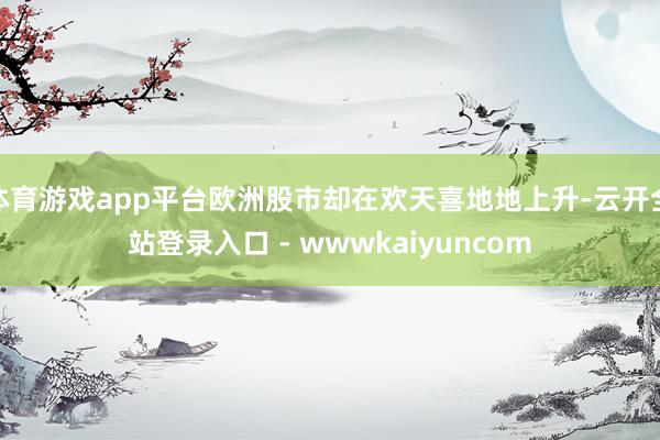 体育游戏app平台欧洲股市却在欢天喜地地上升-云开全站登录入口 - wwwkaiyuncom