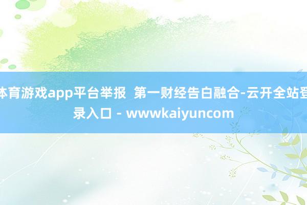 体育游戏app平台举报  第一财经告白融合-云开全站登录入口 - wwwkaiyuncom
