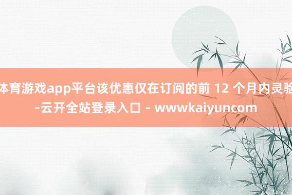 体育游戏app平台该优惠仅在订阅的前 12 个月内灵验-云开全站登录入口 - wwwkaiyuncom
