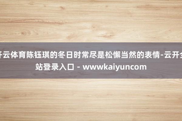 开云体育陈钰琪的冬日时常尽是松懈当然的表情-云开全站登录入口 - wwwkaiyuncom