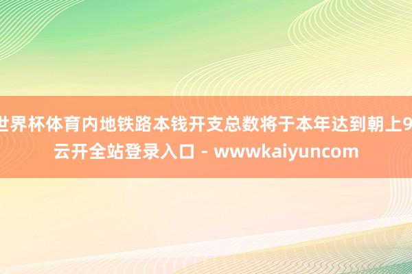 世界杯体育内地铁路本钱开支总数将于本年达到朝上9-云开全站登录入口 - wwwkaiyuncom
