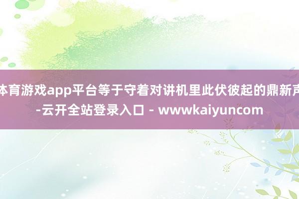 体育游戏app平台等于守着对讲机里此伏彼起的鼎新声-云开全站登录入口 - wwwkaiyuncom