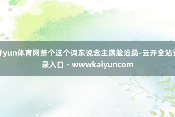 开yun体育网整个这个词东说念主满脸沧桑-云开全站登录入口 - wwwkaiyuncom