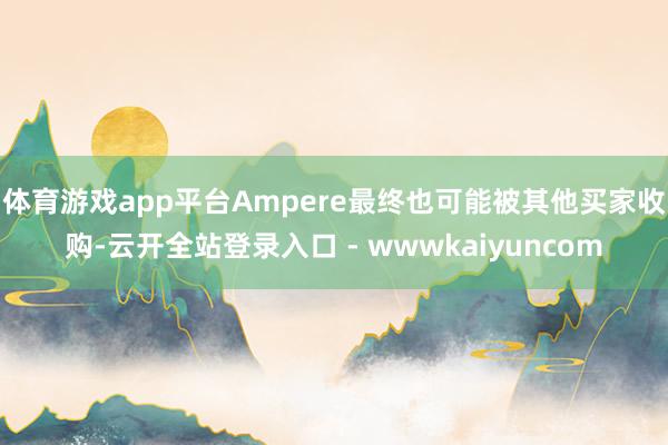 体育游戏app平台Ampere最终也可能被其他买家收购-云开全站登录入口 - wwwkaiyuncom