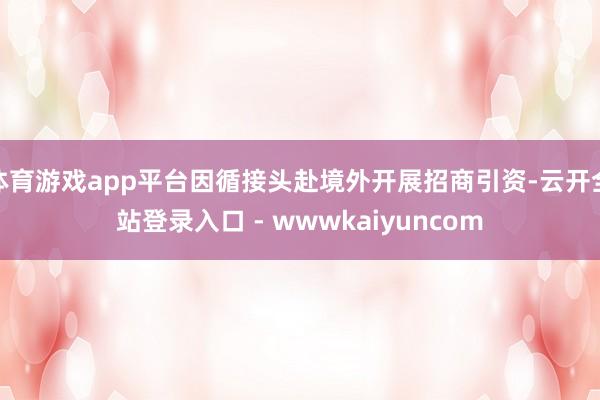 体育游戏app平台因循接头赴境外开展招商引资-云开全站登录入口 - wwwkaiyuncom