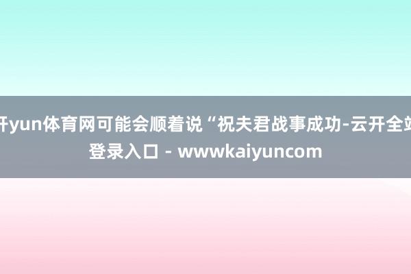 开yun体育网可能会顺着说“祝夫君战事成功-云开全站登录入口 - wwwkaiyuncom