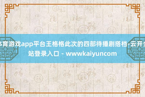 体育游戏app平台王格格此次的四部待播剧搭档-云开全站登录入口 - wwwkaiyuncom