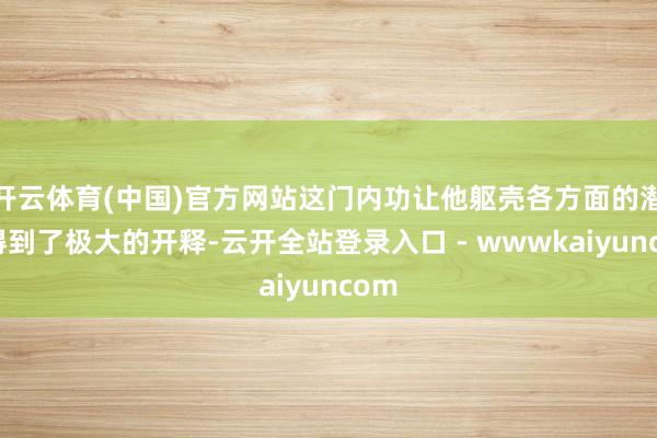 开云体育(中国)官方网站这门内功让他躯壳各方面的潜能得到了极大的开释-云开全站登录入口 - wwwkaiyuncom