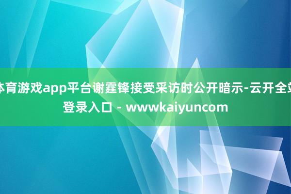 体育游戏app平台谢霆锋接受采访时公开暗示-云开全站登录入口 - wwwkaiyuncom