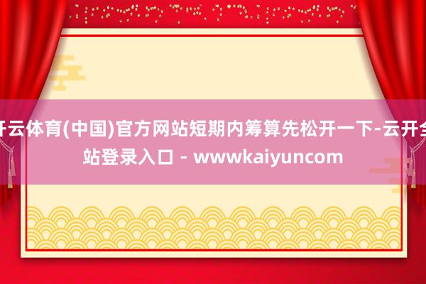 开云体育(中国)官方网站短期内筹算先松开一下-云开全站登录入口 - wwwkaiyuncom