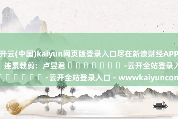 开云(中国)kaiyun网页版登录入口尽在新浪财经APP 连累裁剪:卢昱君 -云开全站登录入口 - wwwkaiyuncom