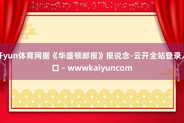 开yun体育网据《华盛顿邮报》报说念-云开全站登录入口 - wwwkaiyuncom