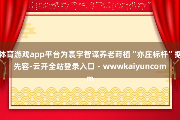 体育游戏app平台为寰宇智谋养老莳植“亦庄标杆”据先容-云开全站登录入口 - wwwkaiyuncom