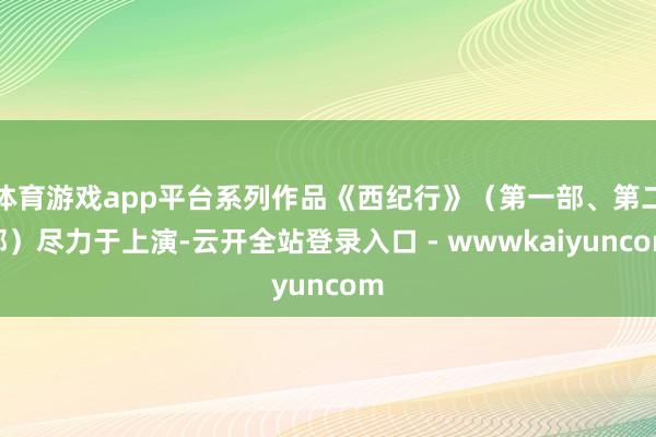 体育游戏app平台系列作品《西纪行》（第一部、第二部）尽力于上演-云开全站登录入口 - wwwkaiyuncom