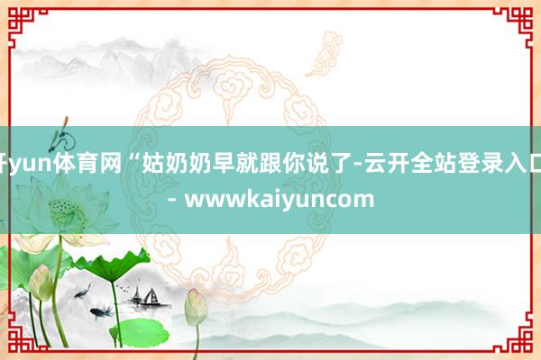 开yun体育网“姑奶奶早就跟你说了-云开全站登录入口 - wwwkaiyuncom