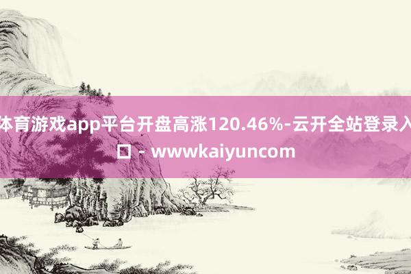 体育游戏app平台开盘高涨120.46%-云开全站登录入口 - wwwkaiyuncom