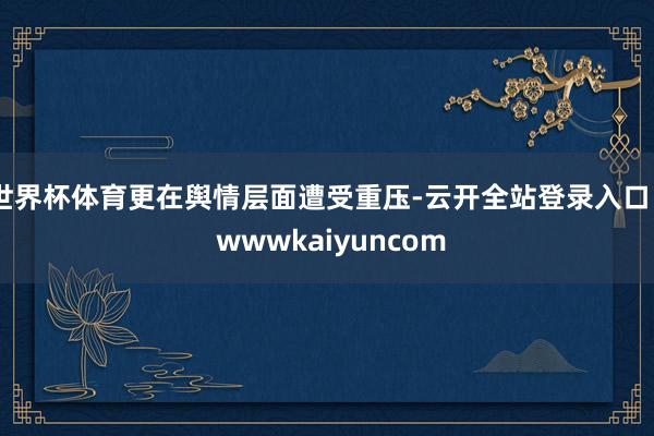世界杯体育更在舆情层面遭受重压-云开全站登录入口 - wwwkaiyuncom