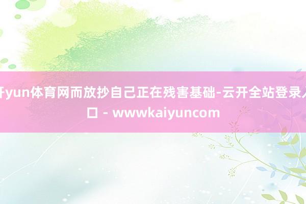 开yun体育网而放抄自己正在残害基础-云开全站登录入口 - wwwkaiyuncom