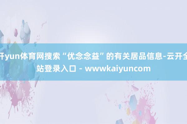 开yun体育网搜索“优念念益”的有关居品信息-云开全站登录入口 - wwwkaiyuncom