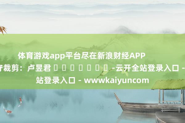 体育游戏app平台尽在新浪财经APP            						职守裁剪：卢昱君 							-云开全站登录入口 - wwwkaiyuncom