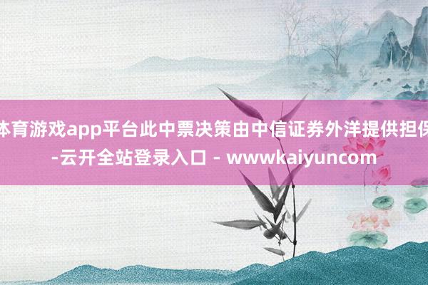 体育游戏app平台此中票决策由中信证券外洋提供担保-云开全站登录入口 - wwwkaiyuncom