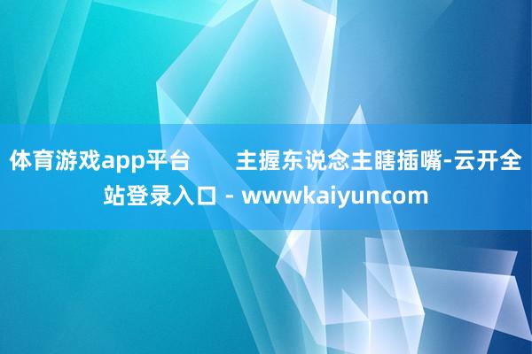 体育游戏app平台       主握东说念主瞎插嘴-云开全站登录入口 - wwwkaiyuncom