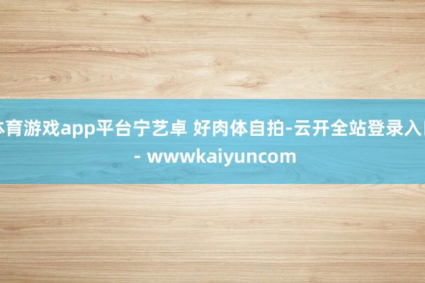 体育游戏app平台宁艺卓 好肉体自拍-云开全站登录入口 - wwwkaiyuncom