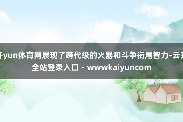 开yun体育网展现了跨代级的火器和斗争衔尾智力-云开全站登录入口 - wwwkaiyuncom