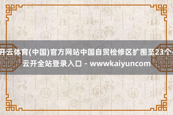 开云体育(中国)官方网站中国自贸检修区扩围至23个-云开全站登录入口 - wwwkaiyuncom